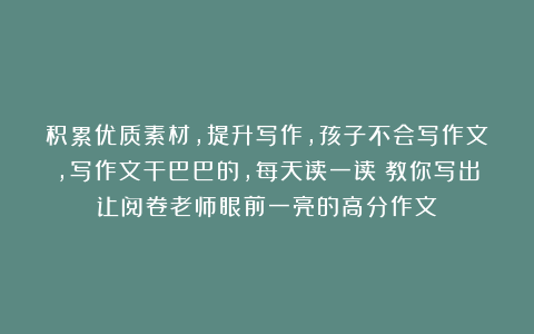 积累优质素材，提升写作，孩子不会写作文，写作文干巴巴的，每天读一读！教你写出让阅卷老师眼前一亮的高分作文！