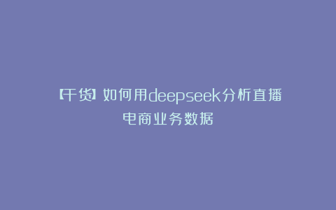 【干货】如何用deepseek分析直播电商业务数据