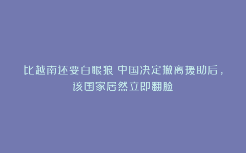 比越南还要白眼狼！中国决定撤离援助后，该国家居然立即翻脸