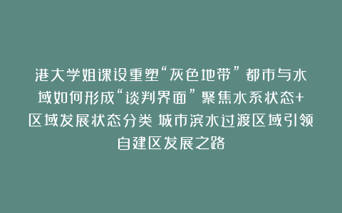 港大学姐课设重塑“灰色地带”！都市与水域如何形成“谈判界面”？聚焦水系状态+区域发展状态分类！城市滨水过渡区域引领自建区发展之路