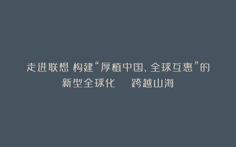 走进联想：构建“厚植中国、全球互惠”的新型全球化 | 跨越山海