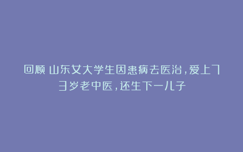 回顾：山东女大学生因患病去医治，爱上73岁老中医，还生下一儿子