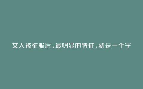 女人被征服后，最明显的特征，就是一个字