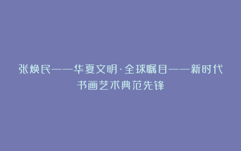 张焕民——华夏文明·全球瞩目——新时代书画艺术典范先锋