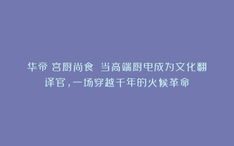 华帝《宫厨尚食》：当高端厨电成为文化翻译官，一场穿越千年的火候革命