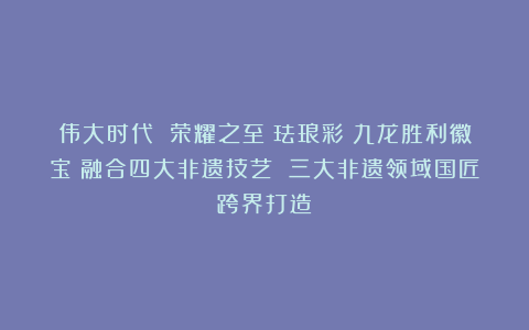 伟大时代 荣耀之至｜珐琅彩《九龙胜利徽宝》融合四大非遗技艺 三大非遗领域国匠跨界打造！