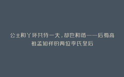 公主和丫环共侍一夫，却也和谐——后蜀高祖孟知祥的两位李氏皇后