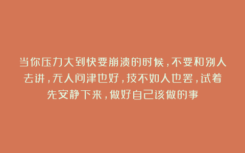 当你压力大到快要崩溃的时候，不要和别人去讲，无人问津也好，技不如人也罢，试着先安静下来，做好自己该做的事