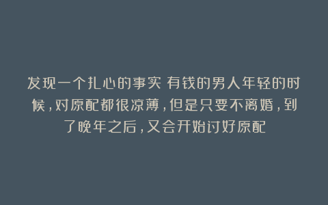 发现一个扎心的事实：有钱的男人年轻的时候，对原配都很凉薄，但是只要不离婚，到了晚年之后，又会开始讨好原配