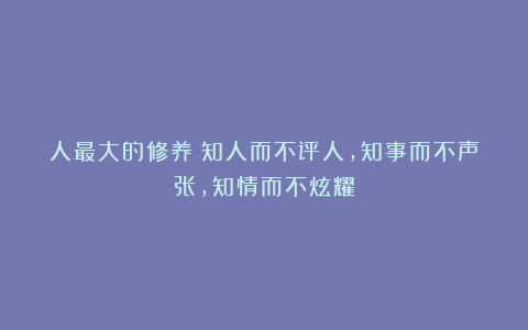 人最大的修养：知人而不评人，知事而不声张，知情而不炫耀