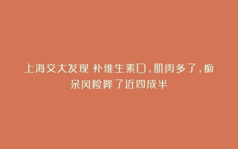 上海交大发现：补维生素D，肌肉多了，痴呆风险降了近四成半