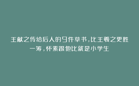 王献之传给后人的9件草书，比王羲之更胜一筹，怀素跟他比就是小学生！