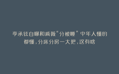李承铉自曝和戚薇“分被睡”！中年人懂的都懂，分床分房一大把，这有啥？