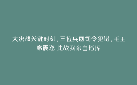 大决战关键时刻，三位兵团司令犯错，毛主席震怒：此战我亲自指挥