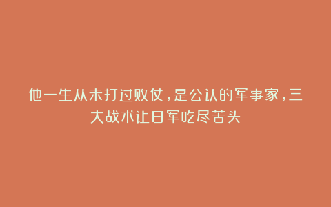 他一生从未打过败仗,是公认的军事家,三大战术让日军吃尽苦头