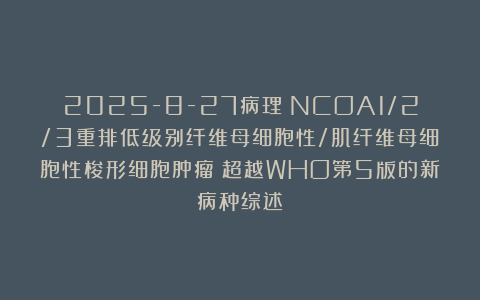 2025-8-27病理：NCOA1/2/3重排低级别纤维母细胞性/肌纤维母细胞性梭形细胞肿瘤：超越WHO第5版的新病种综述