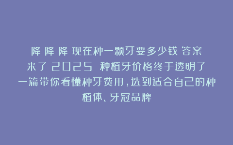降！降！降！现在种一颗牙要多少钱？答案来了→2025 种植牙价格终于透明了！一篇带你看懂种牙费用，选到适合自己的种植体、牙冠品牌