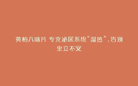 黄柏八味片:专克泌尿系统“湿热”,告别坐立不安!