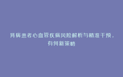 肾病患者心血管疾病风险解析与精准干预，有何新策略？