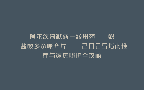 阿尔茨海默病一线用药：ドネペジル塩酸塩錠（盐酸多奈哌齐片）——2025指南推荐与家庭照护全攻略