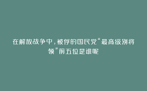 在解放战争中，被俘的国民党“最高级别将领”前五位是谁呢？