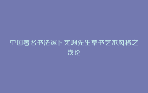 中国著名书法家卜宪珣先生草书艺术风格之浅论