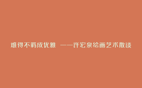 难得不羁成优雅 ——许宏泉绘画艺术散谈