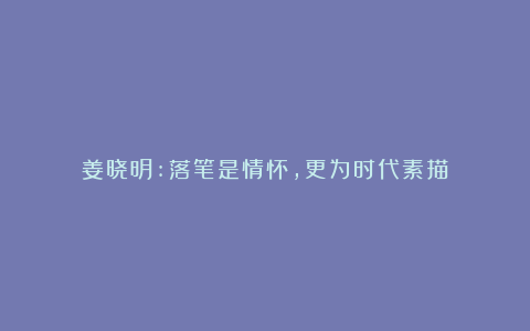 姜晓明:落笔是情怀，更为时代素描