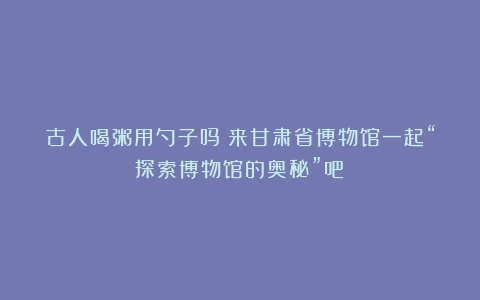 古人喝粥用勺子吗？来甘肃省博物馆一起“探索博物馆的奥秘”吧！