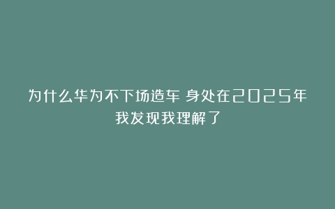 为什么华为不下场造车？身处在2025年我发现我理解了
