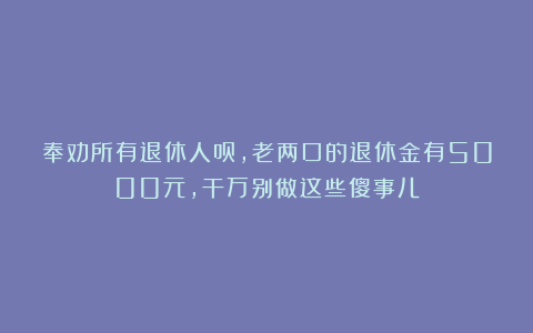 奉劝所有退休人员，老两口的退休金有5000元，干万别做这些傻事儿