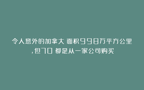 令人意外的加拿大：面积998万平方公里，但70%都是从一家公司购买