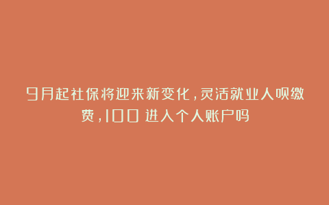 9月起社保将迎来新变化，灵活就业人员缴费，100%进入个人账户吗