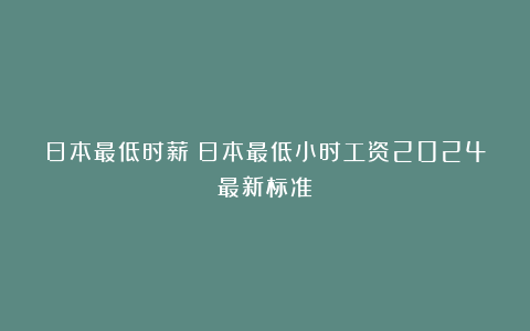 日本最低时薪：日本最低小时工资2024最新标准