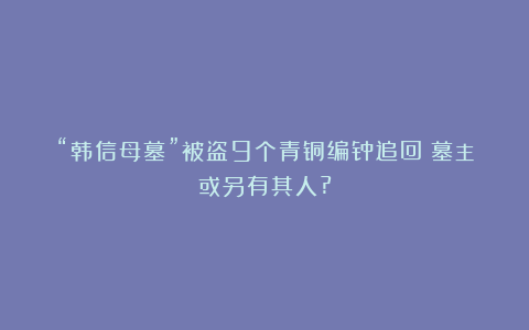 “韩信母墓”被盗9个青铜编钟追回！墓主或另有其人?