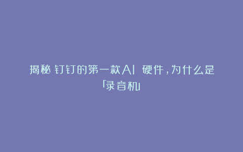 揭秘：钉钉的第一款AI 硬件，为什么是「录音机」？