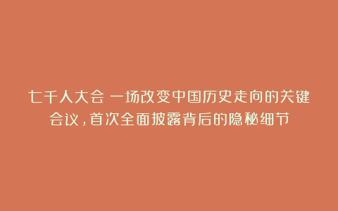 七千人大会：一场改变中国历史走向的关键会议，首次全面披露背后的隐秘细节