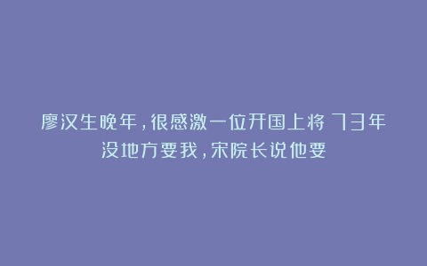 廖汉生晚年，很感激一位开国上将：73年没地方要我，宋院长说他要