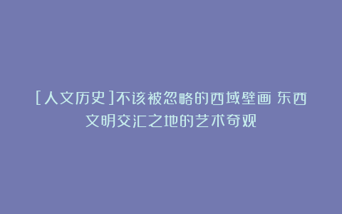 [人文历史]不该被忽略的西域壁画：东西文明交汇之地的艺术奇观