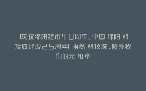 【庆祝绵阳建市40周年、中国（绵阳）科技城建设25周年】雨然：科技城，照亮我们的光（组章）