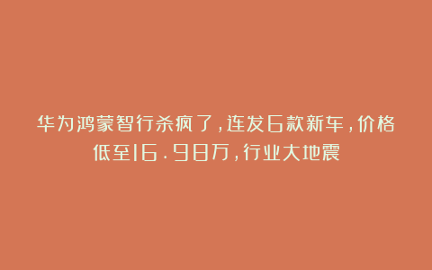 华为鸿蒙智行杀疯了，连发6款新车，价格低至16.98万，行业大地震