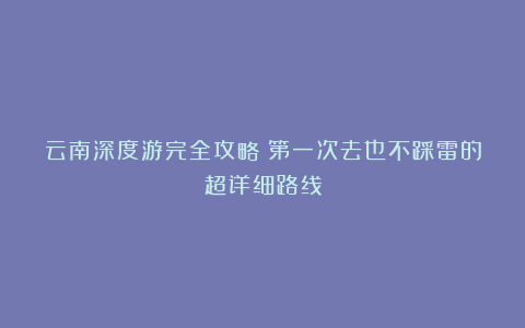 云南深度游完全攻略：第一次去也不踩雷的超详细路线