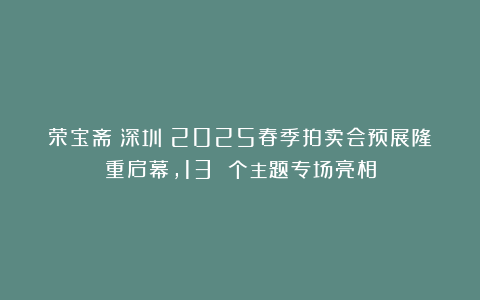 荣宝斋（深圳）2025春季拍卖会预展隆重启幕，13 个主题专场亮相