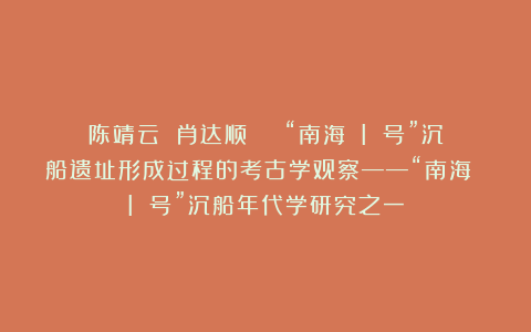 陈靖云 肖达顺 | “南海 I 号”沉船遗址形成过程的考古学观察——“南海 I 号”沉船年代学研究之一