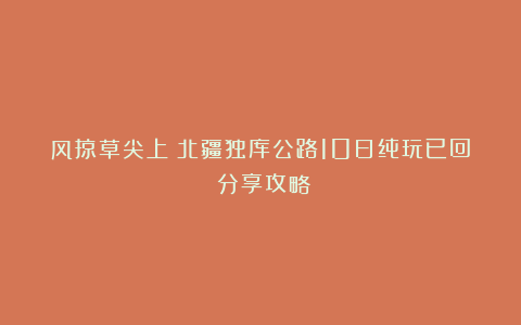 风掠草尖上：北疆独库公路10日纯玩已回 分享攻略！！