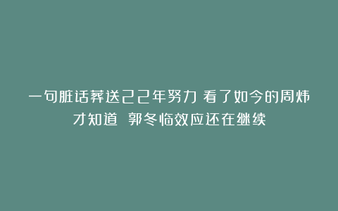 一句脏话葬送22年努力！看了如今的周炜才知道 郭冬临效应还在继续