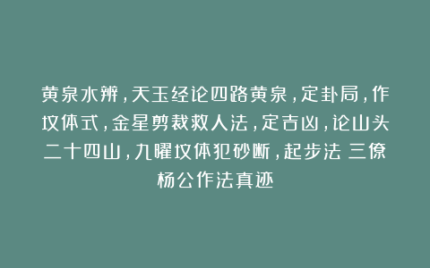 黄泉水辨，天玉经论四路黄泉，定卦局，作坟体式，金星剪裁救人法，定吉凶，论山头二十四山，九曜坟体犯砂断，起步法《三僚杨公作法真迹》