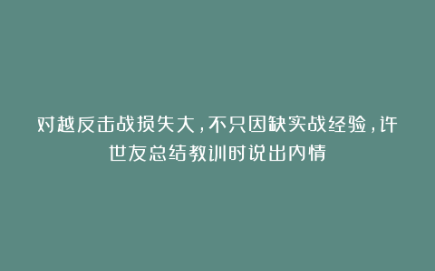 对越反击战损失大，不只因缺实战经验，许世友总结教训时说出内情