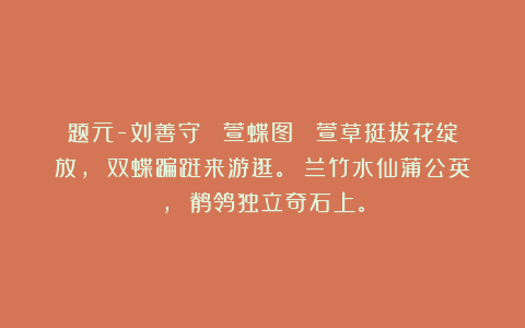 题元-刘善守 《萱蝶图》 萱草挺拔花绽放， 双蝶蹁跹来游逛。 兰竹水仙蒲公英， 鹡鸰独立奇石上。