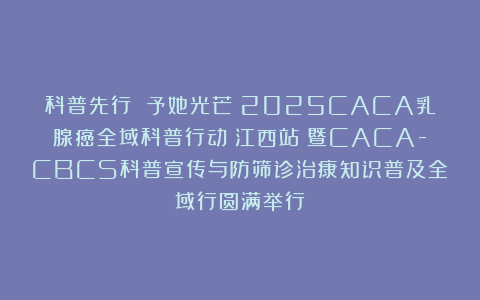 科普先行 予她光芒｜2025CACA乳腺癌全域科普行动（江西站）暨CACA-CBCS科普宣传与防筛诊治康知识普及全域行圆满举行